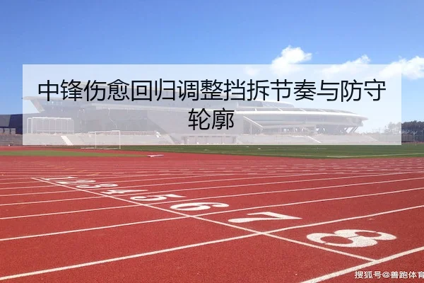 中锋伤愈回归调整挡拆节奏与防守轮廓